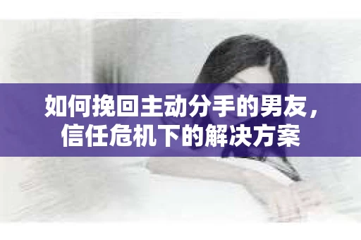 如何挽回主动分手的男友，信任危机下的解决方案