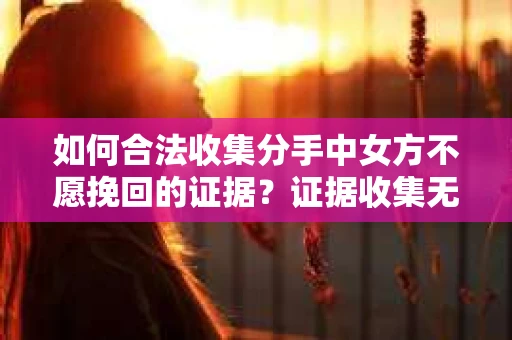 如何合法收集分手中女方不愿挽回的证据？证据收集无效怎么办？