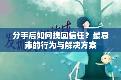 分手后如何挽回信任？最忌讳的行为与解决方案