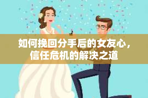 如何挽回分手后的女友心，信任危机的解决之道