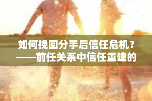 如何挽回分手后信任危机？——前任关系中信任重建的实用指南