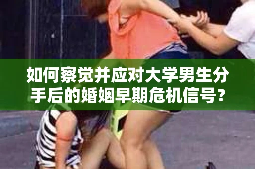 如何察觉并应对大学男生分手后的婚姻早期危机信号？