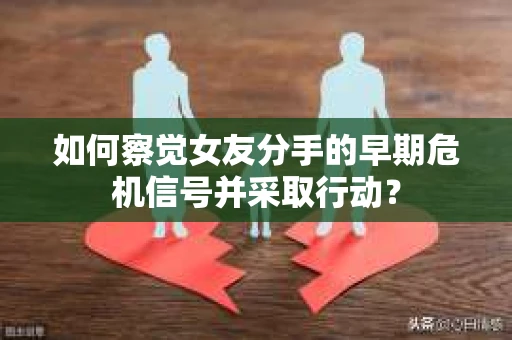 如何察觉女友分手的早期危机信号并采取行动？