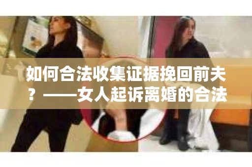 如何合法收集证据挽回前夫？——女人起诉离婚的合法取证策略