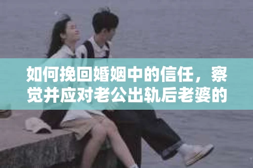 如何挽回婚姻中的信任，察觉并应对老公出轨后老婆的危机信号
