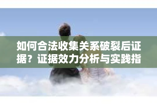 如何合法收集关系破裂后证据?证据效力分析与实践指南 如何合法收集关系破裂后证据?证据效力分析与实践指南