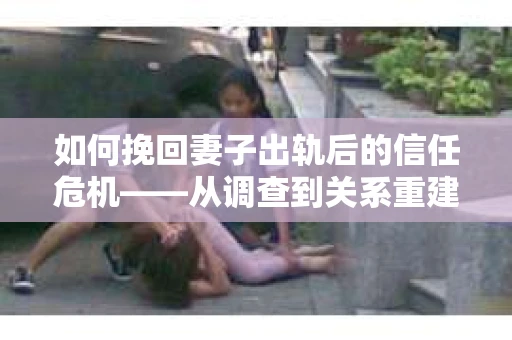 如何挽回妻子出轨后的信任危机——从调查到关系重建的全方位指南