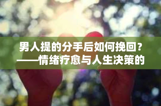 男人提的分手后如何挽回？——情绪疗愈与人生决策的干货指南
