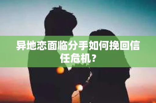 异地恋面临分手如何挽回信任危机？