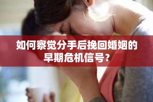 如何察觉分手后挽回婚姻的早期危机信号？
