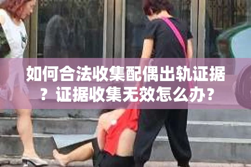 如何合法收集配偶出轨证据？证据收集无效怎么办？