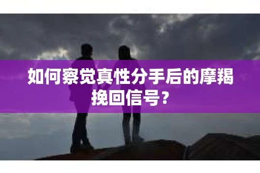如何察觉真性分手后的摩羯挽回信号？