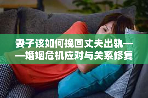 妻子该如何挽回丈夫出轨——婚姻危机应对与关系修复全攻略