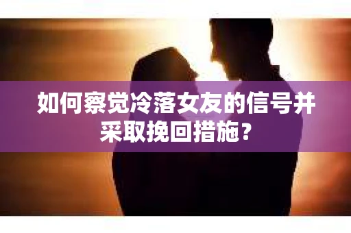 如何察觉冷落女友的信号并采取挽回措施？