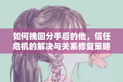 如何挽回分手后的他，信任危机的解决与关系修复策略