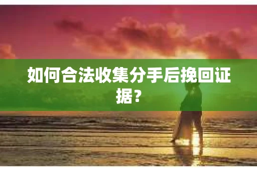 如何合法收集分手后挽回证据？