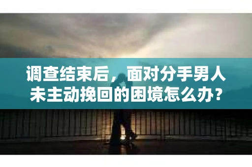 调查结束后，面对分手男人未主动挽回的困境怎么办？