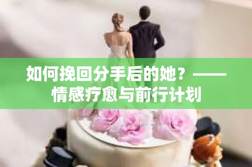 如何挽回分手后的她？——情感疗愈与前行计划