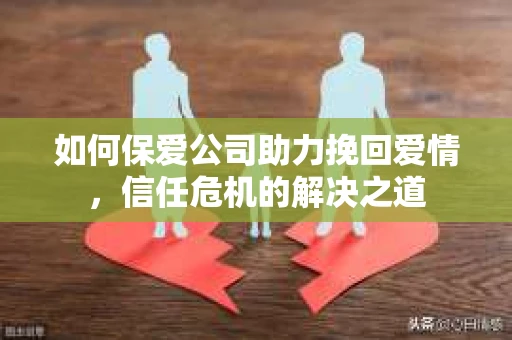 如何保爱公司助力挽回爱情，信任危机的解决之道