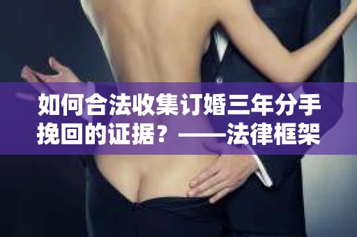 如何合法收集订婚三年分手挽回的证据？——法律框架下的有效证据收集方案