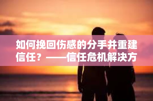 如何挽回伤感的分手并重建信任？——信任危机解决方案