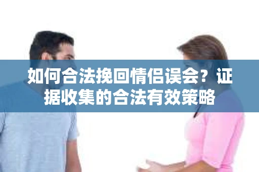 如何合法挽回情侣误会？证据收集的合法有效策略