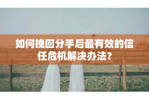 如何挽回分手后最有效的信任危机解决办法？
