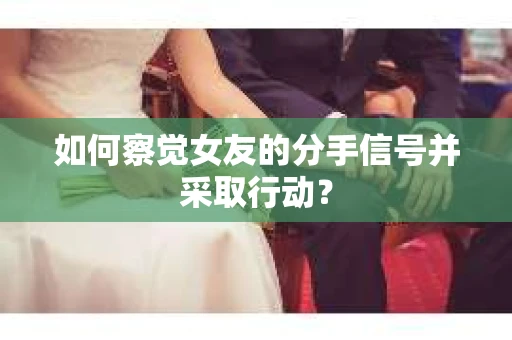 如何察觉女友的分手信号并采取行动？