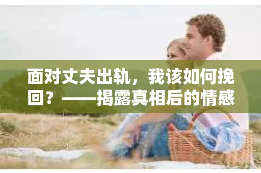 面对丈夫出轨，我该如何挽回？——揭露真相后的情感疗愈与人生决策