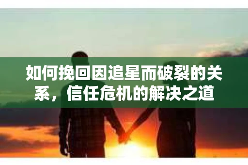 如何挽回因追星而破裂的关系，信任危机的解决之道