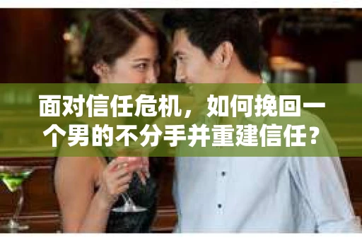 面对信任危机，如何挽回一个男的不分手并重建信任？
