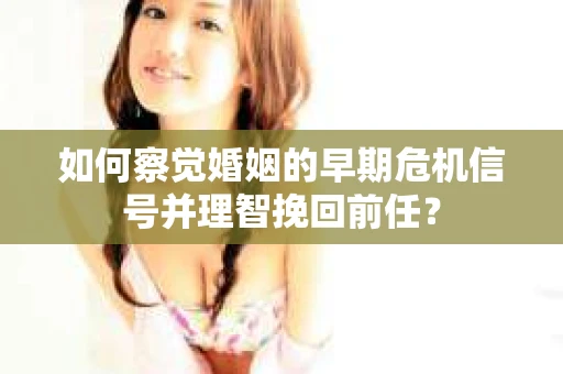 如何察觉婚姻的早期危机信号并理智挽回前任？