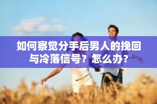 如何察觉分手后男人的挽回与冷落信号？怎么办？