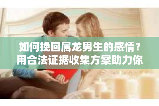 如何挽回属龙男生的感情？用合法证据收集方案助力你的努力？