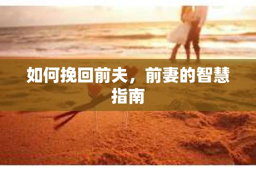 如何挽回前夫，前妻的智慧指南
