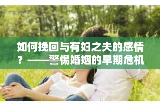 如何挽回与有妇之夫的感情？——警惕婚姻的早期危机信号