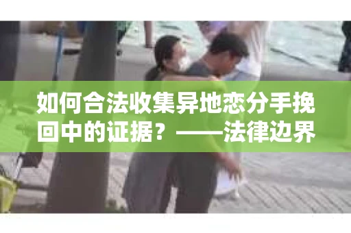 如何合法收集异地恋分手挽回中的证据？——法律边界内的取证策略