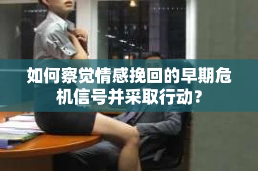 如何察觉情感挽回的早期危机信号并采取行动？