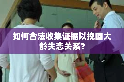 如何合法收集证据以挽回大龄失恋关系？