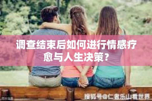 调查结束后如何进行情感疗愈与人生决策？