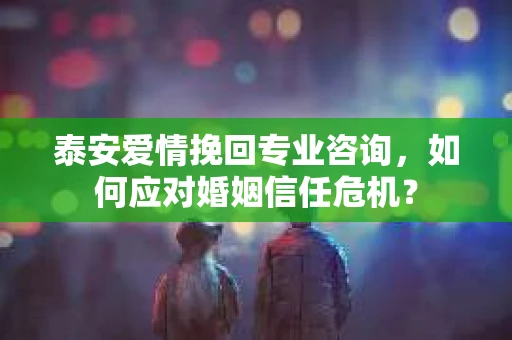 泰安爱情挽回专业咨询，如何应对婚姻信任危机？