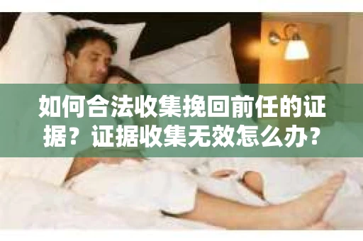 如何合法收集挽回前任的证据？证据收集无效怎么办？