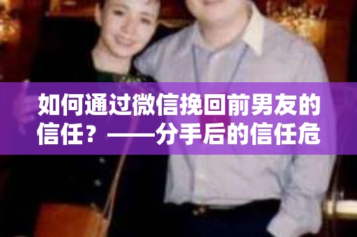 如何通过微信挽回前男友的信任？——分手后的信任危机解决方案