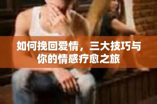 如何挽回爱情，三大技巧与你的情感疗愈之旅