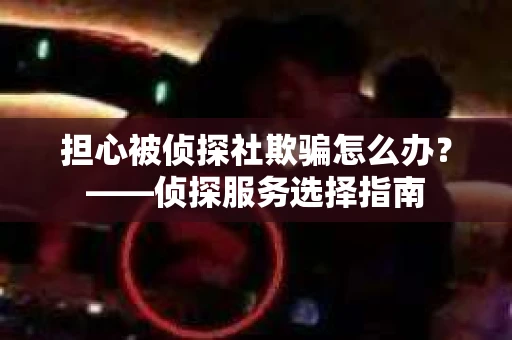 担心被侦探社欺骗怎么办？——侦探服务选择指南